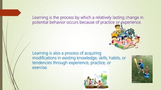 Learning is the process by which a relatively lasting change in
potential behavior occurs because of practice or experience.
Learning is also a process of acquiring
modifications in existing knowledge, skills, habits, or
tendencies through experience, practice, or
exercise.
 
