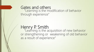 Gates and others
“Learning is the modification of behavior
through experience”
Henry P. Smith
“Learning is the acquisition of new behavior
or strengthening or weakening of old behavior
as a result of experience”
 
