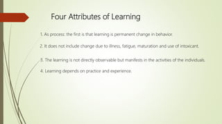 Four Attributes of Learning
1. As process: the first is that learning is permanent change in behavior.
2. It does not include change due to illness, fatigue, maturation and use of intoxicant.
3. The learning is not directly observable but manifests in the activities of the individuals.
4. Learning depends on practice and experience.
 