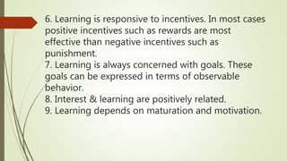 6. Learning is responsive to incentives. In most cases
positive incentives such as rewards are most
effective than negative incentives such as
punishment.
7. Learning is always concerned with goals. These
goals can be expressed in terms of observable
behavior.
8. Interest & learning are positively related.
9. Learning depends on maturation and motivation.
 
