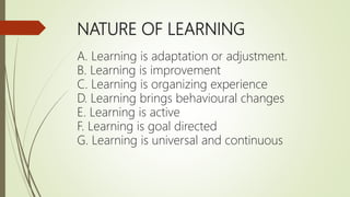 NATURE OF LEARNING
A. Learning is adaptation or adjustment.
B. Learning is improvement
C. Learning is organizing experience
D. Learning brings behavioural changes
E. Learning is active
F. Learning is goal directed
G. Learning is universal and continuous
 