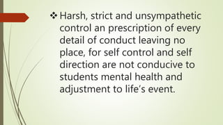 Harsh, strict and unsympathetic
control an prescription of every
detail of conduct leaving no
place, for self control and self
direction are not conducive to
students mental health and
adjustment to life’s event.
 