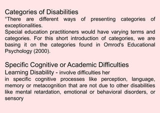 Categories of Disabilities
°There are different ways of presenting categories of
exceptionalities.
Special education practitioners would have varying terms and
categories. For this short introduction of categories, we are
basing it on the categories found in Omrod's Educational
Psychology (2000).
Specific Cognitive or Academic Difficulties
Learning Disability - involve difficulties her
in specific cognitive processes like perception, language,
memory or metacognition that are not due to other disabilities
like mental retardation, emotional or behavioral disorders, or
sensory
 