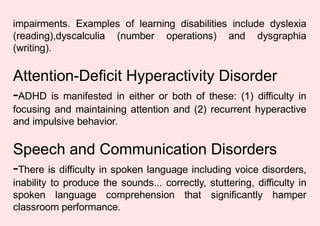 impairments. Examples of learning disabilities include dyslexia
(reading),dyscalculia (number operations) and dysgraphia
(writing).
Attention-Deficit Hyperactivity Disorder
-ADHD is manifested in either or both of these: (1) difficulty in
focusing and maintaining attention and (2) recurrent hyperactive
and impulsive behavior.
Speech and Communication Disorders
-There is difficulty in spoken language including voice disorders,
inability to produce the sounds... correctly, stuttering, difficulty in
spoken language comprehension that significantly hamper
classroom performance.
 