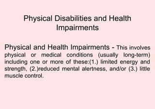 Physical Disabilities and Health
Impairments
Physical and Health Impairments - This involves
physical or medical conditions (usually long-term)
including one or more of these:(1.) limited energy and
strength, (2.)reduced mental alertness, and/or (3.) little
muscle control.
 