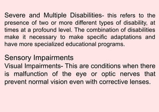 Severe and Multiple Disabilities- this refers to the
presence of two or more different types of disability, at
times at a profound level. The combination of disabilities
make it necessary to make specific adaptations and
have more specialized educational programs.
Sensory Impairments
Visual Impairments- This are conditions when there
is malfunction of the eye or optic nerves that
prevent normal vision even with corrective lenses.
 