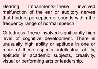Hearing Impairments-These involved
malfunction of the ear or auditory nerves
that hinders perception of sounds within the
frequency range of normal speech.
Giftedness-These involved significantly high
level of cognitive development. There is
unusually high ability or aptitude in one or
more of these aspects: intellectual ability,
aptitude in academic subjects, creativity,
visual or performing arts or leadership.
 