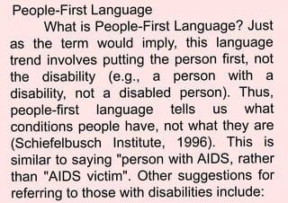 People-First Language
What is People-First Language? Just
as the term would imply, this language
trend involves putting the person first, not
the disability (e.g., a person with a
disability, not a disabled person). Thus,
people-first language tells us what
conditions people have, not what they are
(Schiefelbusch Institute, 1996). This is
similar to saying "person with AIDS, rather
than "AIDS victim". Other suggestions for
referring to those with disabilities include:
 