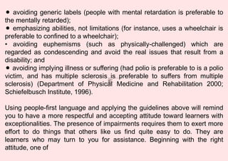 ⚫ avoiding generic labels (people with mental retardation is preferable to
the mentally retarded);
⚫ emphasizing abilities, not limitations (for instance, uses a wheelchair is
preferable to confined to a wheelchair);
• avoiding euphemisms (such as physically-challenged) which are
regarded as condescending and avoid the real issues that result from a
disability; and
⚫ avoiding implying illness or suffering (had polio is preferable to is a polio
victim, and has multiple sclerosis is preferable to suffers from multiple
sclerosis) (Department of Physical Medicine and Rehabilitation 2000;
Schiefelbusch Institute, 1996).
Using people-first language and applying the guidelines above will remind
you to have a more respectful and accepting attitude toward learners with
exceptionalities. The presence of impairments requires them to exert more
effort to do things that others like us find quite easy to do. They are
learners who may turn to you for assistance. Beginning with the right
attitude, one of
W hat ar e the com m on W OR K E T H IC S that you should
rem em ber?
A . For A TT EN D A NC E
B . C H A R AC T E R
1. hones
t y
2. punctualit y
3. int egrity and loyalty
4. teamwork
5. pr oduct iv
it y
6. reliability
7. comm
itment to excellence
8. pr of ess
ionalis
m
9. at tit ude
10.cooper at ion
 