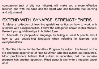 compassion (not of pity nor ridicule), will make you a more effective
teacher, one with the hand and the heart who can facilitate that learning
and adjustment.
EXTEND WITH SYNAPSE STRENGTHENERS
1. Make a collection of teaching guidelines or tips on how to work with
students with exceptionalities. Follow the categories shown in this Module.
Present your guidelines/tips in bulleted form.
2. Advocate for people-first language by telling at least 5 people about
how to use people-first language when referring to learners with
exceptionalities.
3. Surf the internet for the Son-Rise Program for autism. It is based on the
life-changing experience of Ron Kauffman who had autism but recovered.
Most practitioners believe that autism is incurable, but the son-rise
program has another approach. Read about it and write a reaction paper
on it.
 
