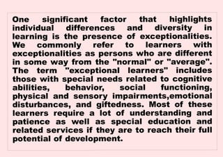 One significant factor that highlights
individual differences and diversity in
learning is the presence of exceptionalities.
We commonly refer to learners with
exceptionalities as persons who are different
in some way from the "normal" or "average".
The term "exceptional learners" includes
those with special needs related to cognitive
abilities, behavior, social functioning,
physical and sensory impairments,emotional
disturbances, and giftedness. Most of these
learners require a lot of understanding and
patience as well as special education and
related services if they are to reach their full
potential of development.
 