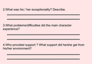 2.What was his / her exceptionality? Describe.
3.What problems/difficulties did the main character
experience?
4.Who provided support ? What support did he/she get from
his/her environment?
 