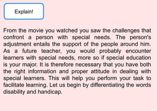 From the movie you watched you saw the challenges that
confront a person with special needs. The person's
adjustment entails the support of the people around him.
As a future teacher, you would probably encounter
learners with special needs, more so if special education
is your major. It is therefore necessary that you have both
the right information and proper attitude in dealing with
special learners. This will help you perform your task to
facilitate learning. Let us begin by differentiating the words
disability and handicap.
Explain!
 