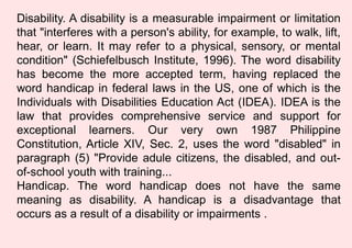 Disability. A disability is a measurable impairment or limitation
that "interferes with a person's ability, for example, to walk, lift,
hear, or learn. It may refer to a physical, sensory, or mental
condition" (Schiefelbusch Institute, 1996). The word disability
has become the more accepted term, having replaced the
word handicap in federal laws in the US, one of which is the
Individuals with Disabilities Education Act (IDEA). IDEA is the
law that provides comprehensive service and support for
exceptional learners. Our very own 1987 Philippine
Constitution, Article XIV, Sec. 2, uses the word "disabled" in
paragraph (5) "Provide adule citizens, the disabled, and out-
of-school youth with training...
Handicap. The word handicap does not have the same
meaning as disability. A handicap is a disadvantage that
occurs as a result of a disability or impairments .
 