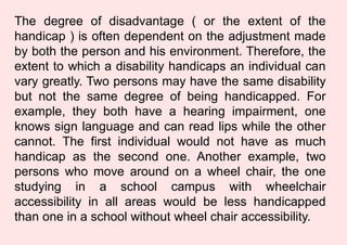 The degree of disadvantage ( or the extent of the
handicap ) is often dependent on the adjustment made
by both the person and his environment. Therefore, the
extent to which a disability handicaps an individual can
vary greatly. Two persons may have the same disability
but not the same degree of being handicapped. For
example, they both have a hearing impairment, one
knows sign language and can read lips while the other
cannot. The first individual would not have as much
handicap as the second one. Another example, two
persons who move around on a wheel chair, the one
studying in a school campus with wheelchair
accessibility in all areas would be less handicapped
than one in a school without wheel chair accessibility.
 