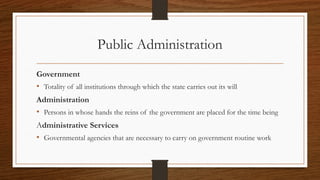 Public Administration
Government
• Totality of all institutions through which the state carries out its will
Administration
• Persons in whose hands the reins of the government are placed for the time being
Administrative Services
• Governmental agencies that are necessary to carry on government routine work
 