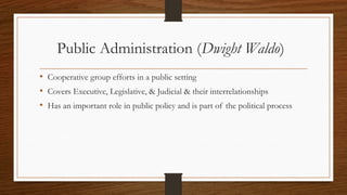 Public Administration (Dwight Waldo)
• Cooperative group efforts in a public setting
• Covers Executive, Legislative, & Judicial & their interrelationships
• Has an important role in public policy and is part of the political process
 
