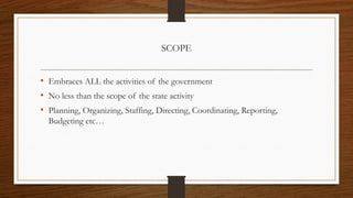 SCOPE
• Embraces ALL the activities of the government
• No less than the scope of the state activity
• Planning, Organizing, Staffing, Directing, Coordinating, Reporting,
Budgeting etc…
 