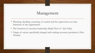 Management
• Planning, deciding, exercising of control and the supervision on some
functions of the organization
• The function of executive leadership (Ralph Davis & Alan Filley)
• Organ of society specifically charged with making resources productive (Peter
Drucker)
 