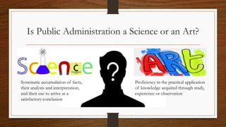 Is Public Administration a Science or an Art?
Proficiency in the practical application
of knowledge acquired through study,
experience or observation
Systematic accumulation of facts,
their analysis and interpretation,
and their use to arrive at a
satisfactory conclusion
 