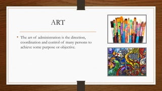 ART
• The art of administration is the direction,
coordination and control of many persons to
achieve some purpose or objective.
 