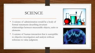SCIENCE
• A science of administration would be a body of
formal statements describing invariant
relationships between measurable objects, units or
elements.
• A science of human interaction that is susceptible
to objective investigation and analysis without
reference to value judgment.
 