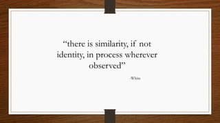 “there is similarity, if not
identity, in process wherever
observed”
-White
 