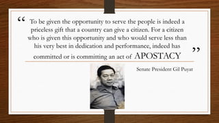 “
”
To be given the opportunity to serve the people is indeed a
priceless gift that a country can give a citizen. For a citizen
who is given this opportunity and who would serve less than
his very best in dedication and performance, indeed has
committed or is committing an act of APOSTACY
Senate President Gil Puyat
 