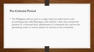Pre-Colonial Period
• The Philippines did not exist as a single entity but rather lived as self-
governing groups called Barangays, each ruled by a datu who assumed the
position of a territorial chief, administrator of community life, and was the
galvanizing center of various spheres of activities in the community.
 