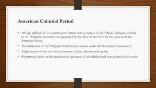 American Colonial Period
• All high officials of the central government with exception of the Filipino delegates elected
to the Philippine assembly was appointed by the Pres. of the US with the consent of the
American Senate
• Establishment of the Philippine Civil Service system under the Schurman Commission
• Filipinization of the civil service became a basic administrative policy
• Put primary focus on the creation and operation of an efficient and non-political civil service
 