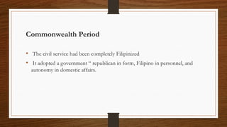 Commonwealth Period
• The civil service had been completely Filipinized
• It adopted a government “ republican in form, Filipino in personnel, and
autonomy in domestic affairs.
 