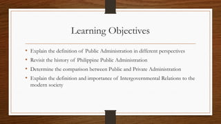 Learning Objectives
• Explain the definition of Public Administration in different perspectives
• Revisit the history of Philippine Public Administration
• Determine the comparison between Public and Private Administration
• Explain the definition and importance of Intergovernmental Relations to the
modern society
 