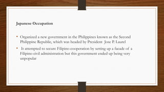 Japanese Occupation
• Organized a new government in the Philippines known as the Second
Philippine Republic, which was headed by President Jose P. Laurel
• It attempted to secure Filipino cooperation by setting up a facade of a
Filipino civil administration but this government ended up being very
unpopular
 