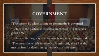 GOVERNMENT
•The system by which a state or community is governed
•Refers to the particular executive in control of a state at a
given time
•Refers to the larger system by which any state is organized
•The means by which state policy is enforced, as well as the
mechanism for determining the policy of the state
 