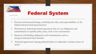 Federal System
1. Formal constitutional change, redefining the roles and responsibilities of the
federal and provincial governments
2. Nonstatutory federal-provincial agreement that set out obligations and
commitments in specific policy areas, such as the environment
3. Statutory and binding obligations and commitments, such as
intergovernmental fiscal transfers
4. Informal agreements among political leaders to undertake a certain course of
action
 