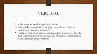 VERTICAL
• seeks to assure top-down policy coherence
• facilitated by national norms for program goals, and uniform
guidelines of financing institutions
• Local government associations and councils of mayors are often the
main interlocutors with the national and provincial governments on
issues affecting local governments
 