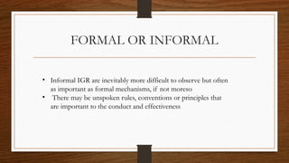 FORMAL OR INFORMAL
• Informal IGR are inevitably more difficult to observe but often
as important as formal mechanisms, if not moreso
• There may be unspoken rules, conventions or principles that
are important to the conduct and effectiveness
 