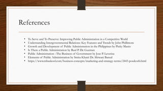 References
• To Serve and To Preserve: Improving Public Administration in a Competitive World
• Understanding Intergovernmental Relations: Key Features and Trends by John Phillimore
• Growth and Development of Public Administration in the Philippines by Pinky Manio
• Is There a Public Administration by Raul P. De Guzman
• Public Administration : The Business of Government by Jose P. Leveriza
• Elements of Public Administration by Smita Khatri Dr. Shiwani Bansal
• https://www.mbaskool.com/business-concepts/marketing-and-strategy-terms/2443-posdcorb.html
 