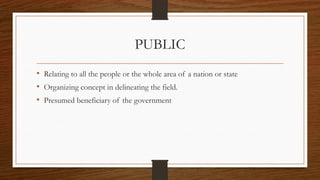 PUBLIC
• Relating to all the people or the whole area of a nation or state
• Organizing concept in delineating the field.
• Presumed beneficiary of the government
 