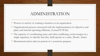 ADMINISTRATION
• Process or activity of running a business or an organization
• Organizational process concerned with the implementation of objectives and
plans and internal operating efficiency (Leonard D. White)
• The capacity of coordinating many and often conflicting, social energies in a
single organism, so adroitly that they shall operate as a unity. (Brooks Adams)
• Determined action taken in pursuit of a conscious purpose.
 