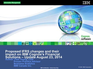 © 2009 IBM Corporation
IBM Confidential – Internal Use Only
Proposed IFRS changes and their
impact on IBM Cognos's Financial
Solutions – Update August 23, 2014
Author: Paul Young, CGA
Proven Practice Advisor
Business Analytics
IBM Canada Inc.
 