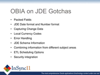OBIA on JDE Gotchas
•  Packed Fields
•  JDE Date format and Number format
•  Capturing Change Data
•  Local Currency Codes
•  Error Handling
•  JDE Schema Information
•  Combining information from different subject areas
•  ETL Scheduling Options
•  Security integration




                          The most comprehensive Oracle applications & technology content under one roof
 