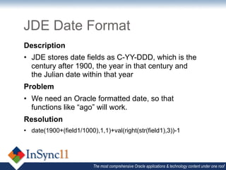 JDE Date Format
Description
•  JDE stores date fields as C-YY-DDD, which is the
   century after 1900, the year in that century and
   the Julian date within that year
Problem
•  We need an Oracle formatted date, so that
   functions like “ago” will work.
Resolution
•  date(1900+(field1/1000),1,1)+val(right(str(field1),3))-1




                          The most comprehensive Oracle applications & technology content under one roof
 