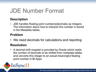 JDE Number Format
Description
•  JDE handles floating point numbers(decimals) as integers.
   The information about how to interpret this number is stored
   in the Metadata tables.
Problem
•  We need decimals for calculations and reporting
Resolution
•  A decimal shift mapplet is provided by Oracle which reads
   the number of decimals to be shifted from metadata tables
   and converts this integer to an actual meaningful floating
   point number in BI Apps.



                         The most comprehensive Oracle applications & technology content under one roof
 