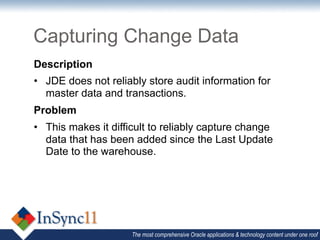 Capturing Change Data
Description
•  JDE does not reliably store audit information for
   master data and transactions.
Problem
•  This makes it difficult to reliably capture change
   data that has been added since the Last Update
   Date to the warehouse.




                     The most comprehensive Oracle applications & technology content under one roof
 