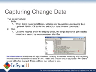 Capturing Change Data
Two steps involved:
1.  SDEs
     1.  When doing incremental loads, will pick new transactions comparing ‘Last
         Updated’ field in JDE to the last extraction date (internal parameter)
2.  SILs
     1.  Once the records are in the staging tables, the target tables will get updated
         based on a lookup by a unique record identifier.




Recommendation: make sure this logic is defined correctly. Sometimes a mapping may be pulling
information from more than one table (F4301, F4311) and a record should be picked if ANY of the
source tables has changed. These problems may be hard to spot.




                                      The most comprehensive Oracle applications & technology content under one roof
 