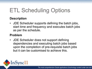 ETL Scheduling Options
Description
•  JDE Scheduler supports defining the batch jobs,
   start time and frequency and executes batch jobs
   as per the schedule.
Problem
•  JDE Scheduler does not support defining
   dependencies and executing batch jobs based
   upon the completion of pre-requisite batch jobs
   but it can be customised to achieve this.




                    The most comprehensive Oracle applications & technology content under one roof
 