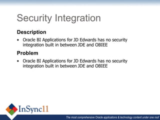 Security Integration
Description
•  Oracle BI Applications for	
  JD Edwards has no security
   integration built in between	
  JDE and OBIEE
Problem
•  Oracle BI Applications for	
  JD Edwards has no security
   integration built in between	
  JDE and OBIEE




                          The most comprehensive Oracle applications & technology content under one roof
 