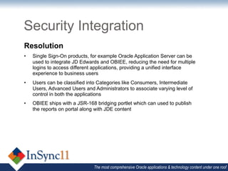 Security Integration
Resolution
•    Single Sign-On products, for example Oracle Application Server can be
     used to integrate JD Edwards and OBIEE, reducing the need for multiple
     logins to access different applications, providing a unified interface
     experience to business users
•    Users can be classified into Categories like Consumers, Intermediate
     Users, Advanced Users and Administrators to associate varying level of
     control in both the applications
•    OBIEE ships with a JSR-168 bridging portlet which can used to publish
     the reports on portal along with JDE content




                               The most comprehensive Oracle applications & technology content under one roof
 