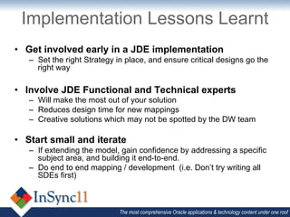 Implementation Lessons Learnt
•  Get involved early in a JDE implementation
   –  Set the right Strategy in place, and ensure critical designs go the
      right way

•  Involve JDE Functional and Technical experts
   –  Will make the most out of your solution
   –  Reduces design time for new mappings
   –  Creative solutions which may not be spotted by the DW team

•  Start small and iterate
   –  If extending the model, gain confidence by addressing a specific
      subject area, and building it end-to-end.
   –  Do end to end mapping / development (i.e. Don’t try writing all
      SDEs first)



                             The most comprehensive Oracle applications & technology content under one roof
 